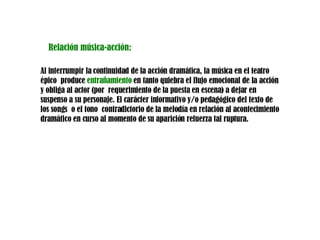 Relación música-acción: Al interrumpir la continuidad de la acción dramática, la música en el teatro épico  produce  entrañamiento  en tanto quiebra el flujo emocional de la acción y obliga al actor (por  requerimiento de la puesta en escena) a dejar en suspenso a su personaje. El carácter informativo y/o pedagógico del texto de los songs  o el tono  contradictorio de la melodía en relación al acontecimiento dramático en curso al momento de su aparición refuerza tal ruptura. 