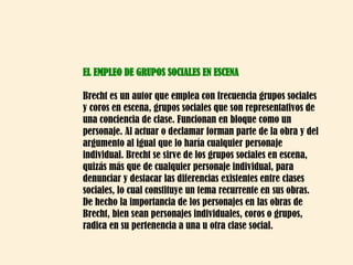 EL EMPLEO DE GRUPOS SOCIALES EN ESCENA Brecht es un autor que emplea con frecuencia grupos sociales y coros en escena, grupos sociales que son representativos de una conciencia de clase. Funcionan en bloque como un personaje. Al actuar o declamar forman parte de la obra y del argumento al igual que lo haría cualquier personaje individual. Brecht se sirve de los grupos sociales en escena, quizás más que de cualquier personaje individual, para denunciar y destacar las diferencias existentes entre clases sociales, lo cual constituye un tema recurrente en sus obras. De hecho la importancia de los personajes en las obras de Brecht, bien sean personajes individuales, coros o grupos, radica en su pertenencia a una u otra clase social.  