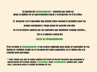 La función del  distanciamiento*  consistirá por tanto en: alejar al público de la representación teatral y en despertar en él la crítica.  El  despertar en el espectador una actitud crítica racional le permitirá sacar sus  propia conclusiones y luego actuar de acuerdo con ellas  en vez de dejarse cautivar por sus emociones que fácilmente resultan estériles... Tal es el objetivo central del efecto de distanciamiento. Pero en tanto el  distanciamiento  es un recurso empleado para alejar al espectador de esa ilusión de realidad creada en el escenario del teatro naturalista, no se limita sólo a la relación actor-personaje.  * Cabe señalar que más de algún estudioso del teatro de Brecht encuentra más apropiada la interpretación del término alemán  Verfremdung  como  extrañamiento ,  palabra que, según ellos, expresaría mejor el sentido brechtiano de éste.  
