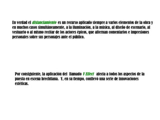 En verdad el  distanciamiento  es un recurso aplicado siempre a varios elementos de la obra y en muchos casos simultáneamente, a la iluminación, a la música, al diseño de escenario, al vestuario o al mismo recitar de los actores épicos, que alternan comentarios e impresiones personales sobre sus personajes ante el público.  Por consiguiente, la aplicación del  llamado  V Effect   afecta a todos los aspectos de la puesta en escena brechtiana.  Y, en su tiempo, conllevó una serie de innovaciones estéticas.  