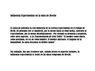 Influencia Expresionista en la obra de Brecht Es causa de polémica la real influencia de la estética expresionista en el trabajo de Breht. En principio éste se manifestó, por lo menos hasta su edad tardía, contrario al expresionismo, por lo menos ideológicamente.  Por ejemplo su denuncia a propósito, entre otros aspectos,  a  La Transformación de Ernst Toller : “El hombre como objeto, como proclama, en vez de cómo hombre. El hombre abstracto, el singular de la humanidad. Su causa descansa en débiles manos” Sin embargo, hay que reconocer que, cuando menos en aspectos formales, la influencia expresionista se siente en las obras tempranas de Brecht.  