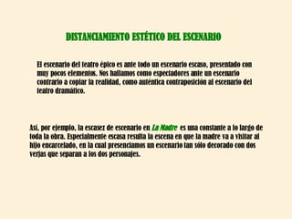 DISTANCIAMIENTO ESTÉTICO DEL ESCENARIO El escenario del teatro épico es ante todo un escenario escaso, presentado con muy pocos elementos. Nos hallamos como espectadores ante un escenario contrario a copiar la realidad, como auténtica contraposición al escenario del teatro dramático.  Así, por ejemplo, la escasez de escenario en  La Madre   es una constante a lo largo de toda la obra. Especialmente escasa resulta la escena en que la madre va a visitar al hijo encarcelado, en la cual presenciamos un escenario tan sólo decorado con dos verjas que separan a los dos personajes. 