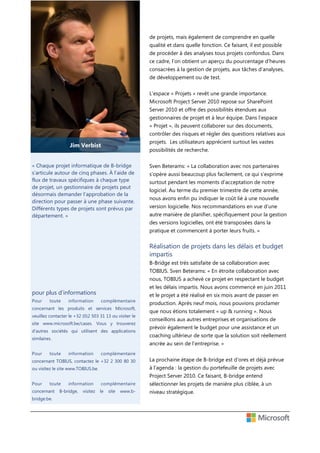 de projets, mais également de comprendre en quelle
qualité et dans quelle fonction. Ce faisant, il est possible
de procéder à des analyses tous projets confondus. Dans
ce cadre, l’on obtient un aperçu du pourcentage d’heures
consacrées à la gestion de projets, aux tâches d’analyses,
de développement ou de test.
L’espace « Projets » revêt une grande importance.
Microsoft Project Server 2010 repose sur SharePoint
Server 2010 et offre des possibilités étendues aux
gestionnaires de projet et à leur équipe. Dans l’espace
« Projet », ils peuvent collaborer sur des documents,
contrôler des risques et régler des questions relatives aux
projets. Les utilisateurs apprécient surtout les vastes

Jim Verbist

possibilités de recherche.

« Chaque projet informatique de B-bridge
s’articule autour de cinq phases. À l’aide de
flux de travaux spécifiques à chaque type
de projet, un gestionnaire de projets peut
désormais demander l’approbation de la
direction pour passer à une phase suivante.
Différents types de projets sont prévus par
département. »

Sven Beterams: « La collaboration avec nos partenaires
s’opère aussi beaucoup plus facilement, ce qui s’exprime
surtout pendant les moments d’acceptation de notre
logiciel. Au terme du premier trimestre de cette année,
nous avons enfin pu indiquer le coût lié à une nouvelle
version logicielle. Nos recommandations en vue d’une
autre manière de planifier, spécifiquement pour la gestion
des versions logicielles, ont été transposées dans la
pratique et commencent à porter leurs fruits. »

Réalisation de projets dans les délais et budget
impartis
B-Bridge est très satisfaite de sa collaboration avec
TOBIUS. Sven Beterams: « En étroite collaboration avec
nous, TOBIUS a achevé ce projet en respectant le budget
et les délais impartis. Nous avons commencé en juin 2011

pour plus d’informations
Pour

toute

information

complémentaire

concernant les produits et services Microsoft,
veuillez contacter le +32 (0)2 503 31 13 ou visiter le
site www.microsoft.be/cases. Vous y trouverez
d’autres sociétés qui utilisent des applications
similaires.
Pour

et le projet a été réalisé en six mois avant de passer en
production. Après neuf mois, nous pouvions proclamer
que nous étions totalement « up & running ». Nous
conseillons aux autres entreprises et organisations de
prévoir également le budget pour une assistance et un
coaching ultérieur de sorte que la solution soit réellement
ancrée au sein de l’entreprise. »

toute

information

complémentaire

concernant TOBIUS, contactez le +32 2 300 80 30
ou visitez le site www.TOBIUS.be.

La prochaine étape de B-bridge est d’ores et déjà prévue
à l’agenda : la gestion du portefeuille de projets avec
Project Server 2010. Ce faisant, B-bridge entend

Pour

toute

concernant
bridge.be.

information

B-bridge,

visitez

complémentaire

sélectionner les projets de manière plus ciblée, à un

le

niveau stratégique.

site

www.b-

 