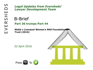 Legal Updates from Eversheds’
Lawyer Development Team
B-Brief
Part 36 trumps Part 44
Webb v Liverpool Women’s NHS Foundation
Trust (2016)
22 April 2016
Press To
 
