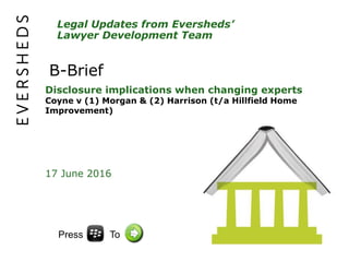 Legal Updates from Eversheds’
Lawyer Development Team
B-Brief
Disclosure implications when changing experts
Coyne v (1) Morgan & (2) Harrison (t/a Hillfield Home
Improvement)
17 June 2016
Press To
 