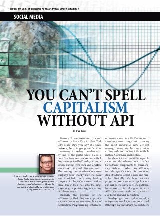 REPRINTED WITH PERMISSION OF TRANSACTION WORLD MAGAZINE

   SOCIAL MEDIA




                YOU CAN’T SPELL
                  CAPITALISM
                 WITHOUT API                                      by Bruce Burke

                                                       Recently I was fortunate to attend       otherwise known as APIs. Developers in
                                                    e-Commerce Hack Day in New York             attendance were charged with creating
                                                    City. Hack Day, you say? It sounds          the most innovative new concept
                                                    ominous, but this group was far from        overnight, using only their imagination,
                                                    threatening. According to a t-shirt worn    coding skills and leading APIs available
                                                    by one of the participants—Hack is          in the e-Commerce marketplace.
                                                    not a four letter word. e-Commerce Hack         For the uninitiated, an API is a specifi-
                                                    Day was organized by Dwolla, a financial    cation intended to be used as an interface
                                                    service start-up from Iowa, and landslide   by software components to communi-
                                                    winner of this year’s Finovate event.       cate with each other. An API may
                                                    Their co-organizer was the e-Commerce       include specifications for routines,
   A pioneer in electronic point-of-sale systems,
                                                    company, Etsy. Shortly after the event      data structures, object classes and vari-
        Bruce Burke has extensive experience in     was scheduled, nearly every leading         ables. Basically it’s how software
          electronic transactions, point-of-sale,   company in the e-Commerce market-           programs communicate so applications
      eCommerce and mCommerce. He can be            place threw their hat into the ring,        can utilize the services of the platform.
       contacted at abc@gulfbayconsulting.com
                   or by phone at 727-612-5775.
                                                    sponsoring or participating in a variety    In relation to this challenge most of the
                                                    of different ways.                          API calls were made to process an
                                                       Basically the premise of the             electronic financial transaction.
                                                    e-Commerce Hack Day was to provide              Developing a new product to sell, a
                                                    software developers access to a litany of   unique way to sell it, or a network to sell
                                                    Application Programming Interfaces,         it through does not always necessitate the
 