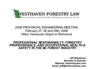 2008 PROVINCIAL ENGINEERING MEETING February 27, 28 and 29th, 2008 Hilton Vancouver Airport in Richmond PROFESSIONAL RESPONSIBIILTY, FORESTRY PROFESSIONALS, AND OCCUPATIONAL HEALTH & SAFETY IN THE BC FOREST INDUSTRY Jeff Waatainen Barrister & Solicitor Website: bcforestrylaw.com Emial: jeff@bcforestrylaw.com 