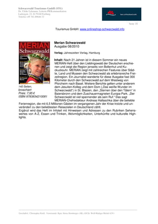 Schwarzwald Tourismus GmbH (STG)
Dr. Ulrike Lehmann, Leiterin PR/Kommunikation
Ludwigstr. 23, D-79104 Freiburg
Telefon +49 761.89646-72

                                                                                                           Seite 10

                                       Tourismus GmbH: www.onlineshop-schwarzwald.info



                                      Merian Schwarzwald
                                      Ausgabe 08/2010
                                      Verlag: Jahreszeiten Verlag, Hamburg

                             Inhalt: Nach 21 Jahren ist in diesem Sommer ein neues
                              MERIAN-Heft über den Lieblingswald der Deutschen erschie-
                              nen und zeigt die Region jenseits von Bollenhut und Ku-
                              ckucksuhr. MERIAN zeigt mit zahlreichen Features über Städ-
                              te, Land und Museen den Schwarzwald als erlebnisreiche Frei-
                              zeitregion. Ein Journalist wanderte für diese Ausgabe fast 300
                              Kilometer durch den Schwarzwald auf dem Westweg von
                              Pforzheim nach Basel. Weitere Berichte gelten unter anderem
140 Seiten,                   dem Jesuiten-Kolleg und dem Dom („Das weiße Wunder im
broschiert                    Schwarzwald“) in St. Blasien, den „Sternen über den Tälern“ in
Preis: 7,95 €                 Baiersbronn und dem Zuschauermagneten Europa-Park. „Der
ISBN 9783834210081            Schwarzwald ist viel spannender als sein Ruf.“ Das sagt
                              MERIAN-Chefredakteur Andreas Hallaschka über die beliebte
 Ferienregion, die mit 6,5 Millionen Gästen im vergangenen Jahr der Krise trotzte und un-
 verändert zu den beliebtesten Reisezielen in Deutschland zählt.
 Ergänzt wird das Heft im Infoteil mit Hinweisen und Adressen zu den Rubriken Sehens-
 wertes von A-Z, Essen und Trinken, Aktivmöglichkeiten, Unterkünfte und kulturelle High-
 lights.




_________________________________________________________________________________________
Geschäftsf.: Christopher Krull; Vorsitzende: Bgm. Heinz Hornberger (AR), LR Dr. Wolf-Rüdiger Michel (GV)
 