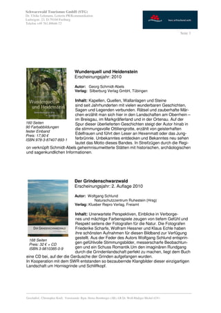 Schwarzwald Tourismus GmbH (STG)
Dr. Ulrike Lehmann, Leiterin PR/Kommunikation
Ludwigstr. 23, D-79104 Freiburg
Telefon +49 761.89646-72

                                                                                                           Seite 3




                                     Wunderquell und Heidenstein
                                     Erscheinungsjahr: 2010

                                     Autor: Georg Schmidt-Abels
                                     Verlag: Silberburg Verlag GmbH, Tübingen
#
                          Inhalt: Kapellen, Quellen, Wallanlagen und Steine
                          sind seit Jahrhunderten mit vielen wunderbaren Geschichten,
                          Sagen und Legenden verbunden. Rätsel und zauberhafte Mär-
                          chen erzählt man sich hier in den Landschaften am Oberrhein –
                          im Breisgau, im Markgräflerland und in der Ortenau. Auf der
160 Seiten                Spur dieser überlieferten Geschichten steigt der Autor hinab in
90 Farbabbildungen        die stimmungsvolle Ottiliengrotte, erzählt von geisterhaften
fester Einband
Preis: 17,90 €
                          Edelfrauen und führt den Leser an Hexenmatt oder das Jung-
ISBN 978-3-87407-893-1    ferbrünnle. Unbekanntes entdecken und Bekanntes neu sehen
                          lautet das Motto dieses Bandes. In Streifzügen durch die Regi-
 on verknüpft Schmidt-Abels geheimnisumwitterte Stätten mit historischen, archäologischen
 und sagenkundlichen Informationen.




                                     Der Grindenschwarzwald
                                     Erscheinungsjahr: 2. Auflage 2010

                                     Autor: Wolfgang Schlund
                                                Naturschutzzentrum Ruhestein (Hrsg)
                                     Verlag: Klueber Repro Verlag, Freiamt

                           Inhalt: Unerwartete Perspektiven, Einblicke in Verborge-
                           nes und mächtige Farbenspiele zeugen von tiefem Gefühl und
                           Respekt seitens der Fotografen für die Natur. Die Fotografen
                           Friederike Scharfe, Wolfram Hessner und Klaus Echle haben
                           ihre schönsten Aufnahmen für diesen Bildband zur Verfügung
                           gestellt. Aus der Feder des Autors Wolfgang Schlund entsprin-
  168 Seiten
  Preis: 32 € + CD
                           gen gefühlvolle Stimmungsbilder, messerscharfe Beobachtun-
  ISBN 3-9810385-0-9       gen und ein Schuss Romantik.Um den imaginären Rundgang
                           durch die Grindenlandschaft perfekt zu machen, liegt dem Buch
eine CD bei, auf der die Geräusche der Grinden aufgefangen wurden.
In Kooperation mit dem SWR entstanden so bezaubernde Klangbilder dieser einzigartigen
Landschaft um Hornisgrinde und Schliffkopf.




_________________________________________________________________________________________
Geschäftsf.: Christopher Krull; Vorsitzende: Bgm. Heinz Hornberger (AR), LR Dr. Wolf-Rüdiger Michel (GV)
 