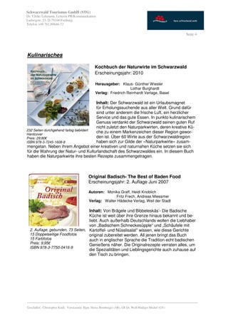 Schwarzwald Tourismus GmbH (STG)
Dr. Ulrike Lehmann, Leiterin PR/Kommunikation
Ludwigstr. 23, D-79104 Freiburg
Telefon +49 761.89646-72

                                                                                                           Seite 4




Kulinarisches

                                                   Kochbuch der Naturwirte im Schwarzwald
                                                   Erscheinungsjahr: 2010

                                                   Herausgeber: Klaus- Günther Wiesler
                                                                       Lothar Burghardt
                                                   Verlag: Friedrich Reinhardt Verlage, Basel

                                        Inhalt: Der Schwarzwald ist ein Urlaubsmagnet
                                        für Erholungssuchende aus aller Welt. Grund dafür
                                        sind unter anderem die frische Luft, ein herzlicher
                                        Service und das gute Essen. In punkto kulinarischem
                                        Genuss verdankt der Schwarzwald seinen guten Ruf
                                        nicht zuletzt den Naturparkwirten, deren kreative Kü-
232 Seiten durchgehend farbig bebildert
Hardcover
                                        che zu einem Markenzeichen dieser Region gewor-
Preis: 29,80€                           den ist. Über 60 Wirte aus der Schwarzwaldregion
ISBN 978-3-7245-1608-8                  haben sich zur Gilde der «Naturparkwirte» zusam-
 mengetan. Neben ihrem Angebot einer kreativen und naturnahen Küche setzen sie sich
 für die Wahrung der Natur- und Kulturlandschaft des Schwarzwaldes ein. In diesem Buch
 haben die Naturparkwirte ihre besten Rezepte zusammengetragen.



                                              Original Badisch- The Best of Baden Food
                                              Erscheinungsjahr: 2. Auflage Juni 2007

                                              Autoren: Monika Graff, Heidi Knoblich
                                                            Fritz Frech, Andreas Miessmer
                                              Verlag: Walter Hädecke Verlag, Weil der Stadt

                                   Inhalt: Von Brägele und Bibbeleskäs’- Die Badische
                                   Küche ist weit über ihre Grenze hinaus bekannt und be-
                                   liebt. Auch außerhalb Deutschlands wollen die Liebhaber
                                   von „Badischem Schneckesüpple“ und „Schäufele mit
  2. Auflage, gebunden, 73 Seiten, Kartoffel- und Nüsslisalat" wissen, wie diese Gerichte
  15 Doppelseitige Foodfotos       original zubereitet werden. All jenen bringt das Buch
  15 Farbfotos                     auch in englischer Sprache die Tradition echt badischen
  Preis: 9,95€                     Genießens näher. Die Originalrezepte verraten alles, um
  ISBN 978-3-7750-0416-9
                                   die Spezialitäten und Lieblingsgerichte auch zuhause auf
                                   den Tisch zu bringen.




_________________________________________________________________________________________
Geschäftsf.: Christopher Krull; Vorsitzende: Bgm. Heinz Hornberger (AR), LR Dr. Wolf-Rüdiger Michel (GV)
 