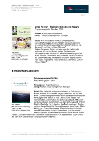 Schwarzwald Tourismus GmbH (STG)
Dr. Ulrike Lehmann, Leiterin PR/Kommunikation
Ludwigstr. 23, D-79104 Freiburg
Telefon +49 761.89646-72

                                                                                                           Seite 5




                                       Omas Küchen - Traditionelle badische Rezepte
                                       Erscheinungsjahr: Oktober 2010

                                       Autoren: Katrin und Ralph Schäflein
                                       Verlag: Silberburg Verlag GmbH, Tübingen


                                       Inhalt: Wer erinnert sich nicht an Omas köstliche
                                       Markklößchensuppe, die einmaligen Schäufele oder die
                                       unvergleichliche Schwarzwälder Kirschtorte? Und wer hat
                                       dazu noch nicht die richtigen Rezepte?
                                       Sieben Omas aus Baden verraten, wie die traditionelle
144 Seiten
                                       regionale Küche am Besten gelingt. Ob Vorspeise,
111 Farbfotos                          Hauptgericht oder Nachtisch – wer einmal wieder ganz be-
22,5x 22,5 cm gebunden                 wusst badisch kochen will, wird in diesem neuen Kochbuch
Preis: 19,90€                          mit Sicherheit fündig. Und selbst erfahrene Köche werden
ISBN 978-3-87407-888-7                 viele (fast) vergessene Tricks entdecken, die Omas „auf der
                                       Pfanne haben".



Schwarzwald Literarisch


                                      Schwarzwaldgeschichten
                                      Erscheinungsjahr: 2007

                                      Herausgeber: Jürgen Lodemann
                                      Verlag: Klöpfer& Meyer Verlag GmbH, Tübingen

                           Inhalt: Der mehrfach ausgezeichnete und in Freiburg und
                           Essen lebende Schriftsteller Jürgen Lodemann hat mit dem
                           Buch „Schwarzwaldgeschichten“ eines der besten Anthologien
                           herausgebracht, das es je über Literatur und Poesie von
                           namenhaften Autoren über den Schwarzwald gab. Mit einem
                           der bekanntesten Geschichten aus dem Schwarzwald, Wilhelm
304 Seiten                 Hauffs „Das kalte Herz“, beginnt das Buch. Auch von Goethe,
geb. mit Schutzumschlag    Johann Jakob Christoffel Grimmelshausen, Mark Twain, Martin
Preis: 19,90€              Heidegger, Ernest Hemingway, Marie Luise Kaschnitz und
ISBN 978-3-940086-04-4     dem Mundartdichter Johann Peter Hebel sind literarische
                           Werke über den Schwarzwald enthalten, mal in Prosa, mal in
 Poesie. Auch sind Texte von Lodemann selbst enthalten. Ein lesenswertes Buch für die,
 die sich dem Schwarzwald literarisch nähern möchten.




_________________________________________________________________________________________
Geschäftsf.: Christopher Krull; Vorsitzende: Bgm. Heinz Hornberger (AR), LR Dr. Wolf-Rüdiger Michel (GV)
 
