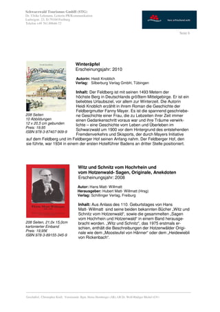 Schwarzwald Tourismus GmbH (STG)
Dr. Ulrike Lehmann, Leiterin PR/Kommunikation
Ludwigstr. 23, D-79104 Freiburg
Telefon +49 761.89646-72

                                                                                                           Seite 6




                                      Winteräpfel
                                      Erscheinungsjahr: 2010

                                      Autorin: Heidi Knoblich
                                      Verlag: Silberburg Verlag GmbH, Tübingen

                             Inhalt: Der Feldberg ist mit seinen 1493 Metern der
                             höchste Berg in Deutschlands größtem Mittelgebirge. Er ist ein
                             beliebtes Urlaubsziel, vor allem zur Winterzeit. Die Autorin
                             Heidi Knoblich erzählt in ihrem Roman die Geschichte der
                             Feldbergmutter Fanny Mayer. Es ist die spannend geschriebe-
208 Seiten                   ne Geschichte einer Frau, die zu Lebzeiten ihrer Zeit immer
10 Abbildungen               einen Gedankenschritt voraus war und ihre Träume verwirk-
12 x 20,5 cm gebunden        lichte – eine Geschichte vom Leben und Überleben im
Preis: 19,95
                             Schwarzwald um 1900 vor dem Hintergrund des entstehenden
ISBN 978-3-87407-909-9
                             Fremdenverkehrs und Skisports, der durch Mayers Initiative
 auf dem Feldberg und im Feldberger Hof seinen Anfang nahm. Der Feldberger Hof, den
 sie führte, war 1934 in einem der ersten Hotelführer Badens an dritter Stelle positioniert.




                                        Witz und Schnitz vom Hochrhein und
                                        vom Hotzenwald- Sagen, Originale, Anekdoten
                                        Erscheinungsjahr: 2008

                                        Autor: Hans Matt- Willmatt
                                        Herausgeber: Hubert Matt- Willmatt (Hrsg)
                                        Verlag: Schillinger Verlag, Freiburg

                                        Inhalt: Aus Anlass des 110. Geburtstages von Hans
                                        Matt- Willmatt sind seine beiden bekannten Bücher „Witz und
                                        Schnitz vom Hotzenwald“, sowie die gesammelten „Sagen
                                        vom Hochrhein und Hotzenwald“ in einem Band herausge-
208 Seiten, 21,0x 15,0cm                bracht worden. „Witz und Schnitz“, das 1975 erstmals er-
kartonierter Einband                    schien, enthält die Beschreibungen der Hotzenwälder Origi-
Preis: 19,95€
                                        nale wie dem „Moosteufel von Hänner“ oder dem „Heidewiebli
ISBN 978-3-89155-345-9
                                        von Rickenbach“.




_________________________________________________________________________________________
Geschäftsf.: Christopher Krull; Vorsitzende: Bgm. Heinz Hornberger (AR), LR Dr. Wolf-Rüdiger Michel (GV)
 