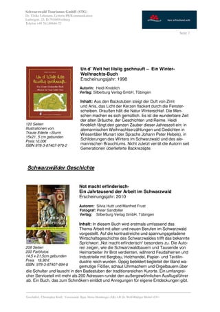 Schwarzwald Tourismus GmbH (STG)
Dr. Ulrike Lehmann, Leiterin PR/Kommunikation
Ludwigstr. 23, D-79104 Freiburg
Telefon +49 761.89646-72

                                                                                                           Seite 7




                                          Un d' Welt het liislig gschnuuft – Ein Winter-
                                          Weihnachts-Buch
                                          Erscheinungsjahr: 1998
                                         Autorin: Heidi Knoblich
                                         Verlag: Silberburg Verlag GmbH, Tübingen

                                          Inhalt: Aus den Backstuben steigt der Duft von Zimt
                                          und Anis, das Licht der Kerzen flackert durch die Fenster-
                                          scheiben. Draußen hält die Natur Winterschlaf. Die Men-
                                          schen machen es sich gemütlich. Es ist die wunderbare Zeit
                                          der alten Bräuche, der Geschichten und Reime. Heidi
120 Seiten                                Knoblich fängt den ganzen Zauber dieser Jahreszeit ein: in
Illustrationen von                        alemannischen Weihnachtserzählungen und Gedichten in
Traute Ederle –Sturm                      Wiesentäler Munart (der Sprache Johann Peter Hebels), in
15x21, 5 cm gebunden
                                          Schilderungen des Winters im Schwarzwald und des ale-
Preis:10,00€
ISBN 978-3-87407-979-2                    mannischen Brauchtums. Nicht zuletzt verrät die Autorin seit
                                          Generationen überlieferte Backrezepte.



 Schwarzwälder Geschichte


                                         Not macht erfinderisch-
                                         Ein Jahrtausend der Arbeit im Schwarzwald
                                         Erscheinungsjahr: 2010

                                         Autoren: Silvia Huth und Manfred Frust
                                         Fotograf: Peter Sandbiller
                                         Verlag: Silberburg Verlag GmbH, Tübingen

                               Inhalt: In diesem Buch wird erstmals umfassend das
                               Thema Arbeit mit alten und neuen Berufen im Schwarzwald
                               vorgestellt. Auf die kontrastreiche und spannungsgeladene
                               Wirtschaftsgeschichte des Schwarzwaldes trifft das bekannte
                               Sprichwort „Not macht erfinderisch“ besonders zu. Die Auto-
208 Seiten                     ren zeigen, wie die Schwarzwaldbauern und Tausende von
200 Farbfotos                  Heimarbeiter ihr Brot verdienten, während Feudalherren und
14,5 x 21,5cm gebunden         Industrielle mit Bergbau, Holzhandel, Papier- und Textilin-
Preis 19,90 €                  dustrie reich wurden. Üppig bebildert begleitet der Band wa-
ISBN 978-3-87407-894-8
                               gemutige Flößer, schaut Uhrmachern und Orgelbauern über
 die Schulter und lauscht in den Badestuben der traditionsreichen Kurorte. Ein umfangrei-
 cher Serviceteil mit mehr als 200 Adressen rundet den außergewöhnlichen Ausflugsführer
 ab. Ein Buch, das zum Schmökern einlädt und Anregungen für eigene Entdeckungen gibt.

_________________________________________________________________________________________
Geschäftsf.: Christopher Krull; Vorsitzende: Bgm. Heinz Hornberger (AR), LR Dr. Wolf-Rüdiger Michel (GV)
 