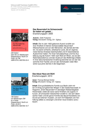 Schwarzwald Tourismus GmbH (STG)
Dr. Ulrike Lehmann, Leiterin PR/Kommunikation
Ludwigstr. 23, D-79104 Freiburg
Telefon +49 761.89646-72

                                                                                                           Seite 8




                                       Das Bauerndorf im Schwarzwald
                                       So haben wir gelebt…
                                       Erscheinungsjahr: 2009

                                       Autorin: Edith Flubacher
                                       Verlag: Elfundzehn Verlag, CH - Eglisau

                                       Inhalt: Die im Jahr 1922 geborene Autorin erzählt von
                                       ihrer Kindheit im kleinen Schwarzwälder Bauerndorf
                                       Elbenschwand und von den Menschen, die damals dort leb-
                                       ten. Es waren einfache, arbeitsame Leute, die ein eigenes,
                                       meist kleines Anwesen bewirtschaftet und ihr bescheidenes
236 Seiten
                                       Auskommen hatten. Für ihren Schulabschluss und ihre Aus-
über 60 s-w Abbildungen
Klappeinband 18x24 cm                  bildung zog die Autorin 1935 nach Weil am Rhein, wo sie den
Preis: 22,70€                          Nationalsozialismus und den Ausbruch des Weltkriegs erlebte.
ISBN 978-3-905769-03-6                 In ihrer dokumentarischen Erzählung berichtet sie von der Ge-
                                       schichte ihrer Familie und von den Schicksalen vieler Men-
                                       schen aus jener Zeit bis in die Gegenwart.




                                      Das blaue Haus am Bühl
                                      Erscheinungsjahr: 2010

                                      Autor: Thomas Michael Gürtler
                                      Verlag: Elfundzehn Verlag, CH - Eglisau

                                      Inhalt: Eine großstädtische Familie aus Berlin zieht mit-
                                      ten im Krieg auf getrennten Wegen in den Südschwarzwald. In
                                      Hogschür, einem Bauerndorf im damaligen Notstandsgebiet
                                      Hotzenwald, erlebt der Autor seine Kindheit und Jugend. In
                                      kurzen, oft amüsanten Geschichten erzählt er, wie sein ideen-
                                      reicher Vater und die ganze Familie das Bauernhandwerk von
186 Seiten
mit Abbildungen SW
                                      Grund auf erlernen mussten, um sich mit Feldarbeit und Tier-
& in Farbe                            haltung selbst zu versorgen und einen neue Existenz aufzu-
Klappeinband 18x24 cm                 bauen.
Preis: 22,00 €
ISBN 978-3-905769-19-7




_________________________________________________________________________________________
Geschäftsf.: Christopher Krull; Vorsitzende: Bgm. Heinz Hornberger (AR), LR Dr. Wolf-Rüdiger Michel (GV)
 