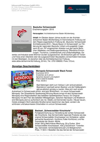 Schwarzwald Tourismus GmbH (STG)
Dr. Ulrike Lehmann, Leiterin PR/Kommunikation
Ludwigstr. 23, D-79104 Freiburg
Telefon +49 761.89646-72

                                                                                                           Seite 9




                                   Baukultur Schwarzwald
                                   Erscheinungsjahr: 2010
                                    Herausgeber: Architektenkammer Baden-Württemberg

                          Inhalt: Im Oktober diesen Jahres wurde von der Architek-
                          tenkammer Baden-Württemberg im Kammerbezirk Freiburg und
                          dem Regierungspräsidium Freiburg der „Baukultur Schwarzwald
                          Architekturpreis 2010 – Neues Bauen im Schwarzwald“ zur För-
                          derung der regionalen Baukultur initiiert und ausgelobt. Insge-
                          samt 45 von 167 eingereichten Arbeiten aus den sechs Berei-
                          chen Städtebau und Siedlungsentwicklung, Öffentliche Einrich-
                          tungen, Tourismus, Landwirtschaft und Landschaftspflege, Ge-
werbe und Industrie sowie Wohnen wurden ausgezeichnet. Die Broschüre gibt mit Texten
und Fotos einen Überblick über die ausgezeichneten Bauobjekte und beinhaltet Interviews
mit den Beteiligten. Zu beziehen über die Architektenkammer Freiburg,
www.akbw.de/kammer/kb-freiburg_23.htm, Tel.: 0761/288093. Preis: 3 Euro.

Sonstige Geschenkideen
                                         Monopoly Schwarzwald/ Black Forest
                                         Erschienen 2010
                                         Empfohlen ab 8 Jahren
                                         Sprachen deutsch und englisch
                                         EAN 4 035576 042006
                                         Preis: 39,95 €

                              Bad Säckingen steht zum Verkauf, Lahr wird privatisiert,
                              Baiersbronn wechselt seinen Besitzer und die Feldbergbahn
                              gibt es plötzlich günstig zu kaufen. Was sich nach einem
Ausverkauf im Schwarzwald anhört, wird jetzt Wirklichkeit – im neuen Schwarzwald-
Monopoly. Der Düsseldorfer Spieleverlag Winning Moves bringt mit dem Schwarzwald-
Monopoly eine Regionaledition des beliebten Spieleklassikers heraus. Ein Original-
Monopoly mit dem Flair des beliebten Mittelgebirges. Zwischen Alpirsbach und Waldkirch
wird Monopoly jetzt so authentisch wie nie: Städte und Gemeinden kaufen, Häuser bauen,
Hotels ersteigern.Nicht abstrakte Straßennamen bestimmen das Spiel, sondern die
schönsten und bekanntesten Ortschaften im und am Schwarzwald.


                                       Backset „Schwarzwälder Kirschtorte“
                                       Fertigbackmischung zur Herstellung der echten Schwarzwäl-
                                       der Kirschtorte. Das Set beinhaltet regionale Produkte wie das
                                       original Schwarzwälder Kirschwasser von Schladerer, selbst-
                                       gemachte Sauerkirsch- Konfitüre (Faller Konfitüren) und Na-
                                       turprodukte der Streich- Mühle.
                                       Inhalt: 500 g Mehl-Kakao-Mischung, 50 g Zucker, 30ml
                                       Schwarzwälder Kirschwasser, 430 g Sauerkirsch- Tortenbe-
                                       lag, Sahnesteif, Schokoladenstreusel und Belegkirschen.
                                       Preis: 17,90 € // Bestellen Sie das Set bei der Schwarzwald-
_________________________________________________________________________________________
Geschäftsf.: Christopher Krull; Vorsitzende: Bgm. Heinz Hornberger (AR), LR Dr. Wolf-Rüdiger Michel (GV)
 