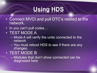 Using HDS
• Connect MVCI and pull DTC’s related to the
network.
• In you can’t pull codes…
• TEST MODE A
– Mode A will verify the units connected to the
network
– You must reboot HDS to see if there are any
changes.
• TEST MODE B
– Modules that don’t show connected can be
diagnosed here
 