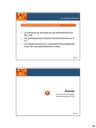El modelo DA-OA
Las perturbaciones y los mecanismos de propagación:

 La economía es sacudida por las perturbaciones de

DA y OA.
 Las perturbaciones producen efectos dinámicos en P
e Y.
 Los efectos dinámicos (o mecanismo de propagación)
varían de unas perturbaciones a otras.

Pág. 43

Gracias
Prof. Carlos García Sandoval
Derechos reservados © 2010

Pág. 44

22

 