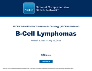 Version 5.2022, 07/12/22 © 2022 National Comprehensive Cancer Network®
(NCCN®
), All rights reserved. NCCN Guidelines®
and this illustration may not be reproduced in any form without the express written permission of NCCN.
NCCN Clinical Practice Guidelines in Oncology (NCCN Guidelines®
)
B-Cell Lymphomas
Version 5.2022 — July 12, 2022
Continue
NCCN.org
 