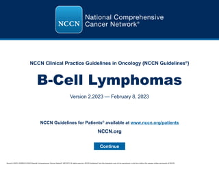 Version 2.2023, 02/08/23 © 2023 National Comprehensive Cancer Network®
(NCCN®
), All rights reserved. NCCN Guidelines®
and this illustration may not be reproduced in any form without the express written permission of NCCN.
NCCN Clinical Practice Guidelines in Oncology (NCCN Guidelines®
)
B-Cell Lymphomas
Version 2.2023 — February 8, 2023
Continue
NCCN.org
NCCN Guidelines for Patients®
available at www.nccn.org/patients
 