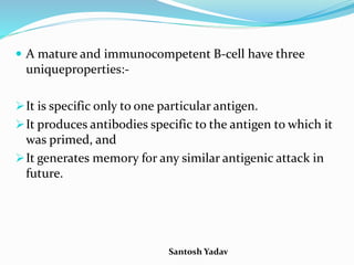 Santosh Yadav
 A mature and immunocompetent B-cell have three
uniqueproperties:-
It is specific only to one particular antigen.
It produces antibodies specific to the antigen to which it
was primed, and
It generates memory for any similar antigenic attack in
future.
 