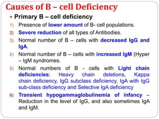 Causes of B – cell Deficiency
 Primary B – cell deficiency
1) Presence of lower amount of B- cell populations.
2) Severe reduction of all types of Antibodies.
3) Normal number of B – cells with decreased IgG and
IgA.
4) Normal number of B – cells with increased IgM (Hyper
– IgM syndromes.
5) Normal numbers of B - cells with Light chain
deficiencies: Heavy chain deletions, Kappa
chain deficiency, IgG subclass deficiency, IgA with IgG
sub-class deficiency and Selective IgA deficiency
6) Transient hypogammaglobulinemia of infancy –
Reduction in the level of IgG, and also sometimes IgA
and IgM.
 