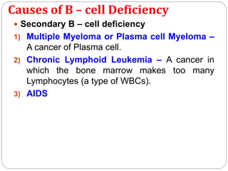 Causes of B – cell Deficiency
 Secondary B – cell deficiency
1) Multiple Myeloma or Plasma cell Myeloma –
A cancer of Plasma cell.
2) Chronic Lymphoid Leukemia – A cancer in
which the bone marrow makes too many
Lymphocytes (a type of WBCs).
3) AIDS
 
