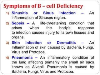 Symptoms of B – cell Deficiency
1) Sinusitis or Sinus infection – An
inflammation of Sinuses region.
2) Sepsis – A life-threatening condition that
arises when the body's response
to infection causes injury to its own tissues and
organs.
3) Skin infection or Dermatitis – An
Inflammation of skin caused by Bacteria, Fungi,
Virus and Protozoa.
4) Pneumonia – An inflammatory condition of
the lung affecting primarily the small air sacs
known as Alveoli. Pneumonia is caused by
Bacteria, Fungi, Virus and Protozoa.
 