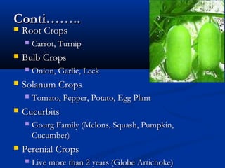 Conti……..Conti……..
 Root CropsRoot Crops
 Carrot, TurnipCarrot, Turnip
 Bulb CropsBulb Crops
 Onion, Garlic, LeekOnion, Garlic, Leek
 Solanum CropsSolanum Crops
 Tomato, Pepper, Potato, Egg PlantTomato, Pepper, Potato, Egg Plant
 CucurbitsCucurbits
 Gourg Family (Melons, Squash, Pumpkin,Gourg Family (Melons, Squash, Pumpkin,
Cucumber)Cucumber)
 Perenial CropsPerenial Crops
 Live more than 2 years (Globe Artichoke)Live more than 2 years (Globe Artichoke)
 