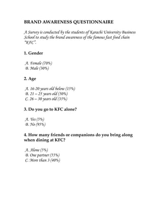 BRAND AWARENESS QUESTIONNAIRE

A Survey is conducted by the students of Karachi University Business
School to study the brand awareness of the famous fast food chain
“KFC”.

1. Gender

A. Female (70%)
B. Male (30%)

2. Age

A. 16-20 years old below (15%)
B. 21 – 25 years old (50%)
C. 26 – 30 years old (35%)

3. Do you go to KFC alone?

A. Yes (5%)
B. No (95%)

4. How many friends or companions do you bring along
when dining at KFC?

A. Alone (5%)
B. One partner (55%)
C. More than 3 (40%)
 