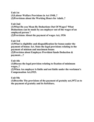 Unit 1st
(1)Labour Welfare Provisions in Act 1948..?
(2)Provisions about the Working Hours for Adult..?

Unit 2nd
(1)What Do you Mean By Deductions Out Of Wages? What
Deductions can be made by an employer out of the wages of an
employed person ?
(2)Provisions About the payment of wages Act, 1936

Unit 3rd
(1)What is eligibility and disqualification for bonus under the
payment of bonus Act. State the legal provisions relating to the
payment of minium and maximum bouns
(2)Provision about Employee Provident funds Deduction &
payment…?

Unit 4th
(1)Discuss the legal provision relating to fixation of minimum
wages..?
(2)When An employer is liable and not liable under the workmen’s
Compensation Act,1923.

Unit 5th
(1)Describe The provisions of the payment of gratuity act,1972 as to
the payment of gratuity and its forfeiture.
 