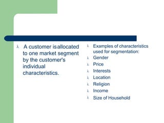  A customer isallocated
to one market segment
by the customer's
individual
characteristics.
 Examples of characteristics
used for segmentation:
Gender
Price
Interests
Location
Religion
Income
Size of Household







 
