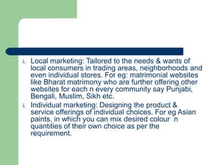  Local marketing: Tailored to the needs & wants of
local consumers in trading areas, neighborhoods and
even individual stores. For eg: matrimonial websites
like Bharat matrimony who are further offering other
websites for each n every community say Punjabi,
Bengali, Muslim, Sikh etc.
 Individual marketing: Designing the product &
service offerings of individual choices. For eg Asian
paints, in which you can mix desired colour n
quantities of their own choice as per the
requirement.
 