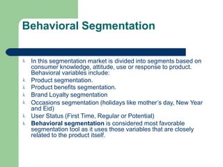 Behavioral Segmentation







In this segmentation market is divided into segments based on
consumer knowledge, attitude, use or response to product.
Behavioral variables include:
Product segmentation.
Product benefits segmentation.
Brand Loyalty segmentation
Occasions segmentation (holidays like mother’s day, New Year
and Eid)
User Status (First Time, Regular or Potential)
Behavioral segmentation is considered most favorable
segmentation tool as it uses those variables that are closely
related to the product itself.
 