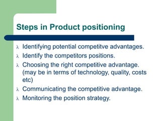 Steps in Product positioning
 Identifying potential competitve advantages.
 Identify the competitors positions.
 Choosing the right competitive advantage.
(may be in terms of technology, quality, costs
etc)
 Communicating the competitive advantage.
 Monitoring the position strategy.
 
