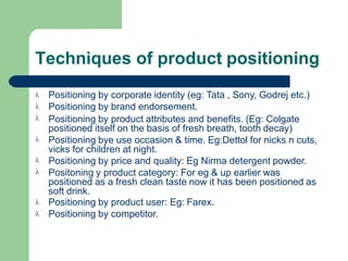 Techniques of product positioning








Positioning by corporate identity (eg: Tata , Sony, Godrej etc.)
Positioning by brand endorsement.
Positioning by product attributes and benefits. (Eg: Colgate
positioned itself on the basis of fresh breath, tooth decay)
Positioning bye use occasion & time. Eg:Dettol for nicks n cuts,
vicks for children at night.
Positioning by price and quality: Eg Nirma detergent powder.
Positoning y product category: For eg & up earlier was
positioned as a fresh clean taste now it has been positioned as
soft drink.
Positioning by product user: Eg: Farex.
Positioning by competitor.
 