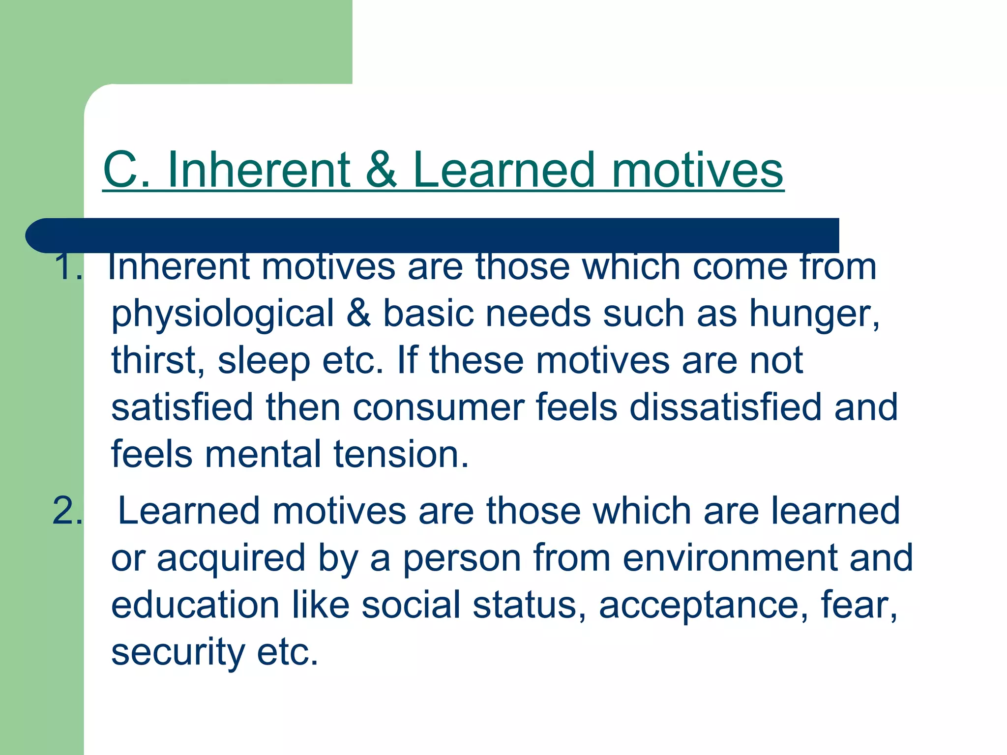 C. Inherent & Learned motives
1. Inherent motives are those which come from
   physiological & basic needs such as hunger,
   thirst, sleep etc. If these motives are not
   satisfied then consumer feels dissatisfied and
   feels mental tension.
2. Learned motives are those which are learned
   or acquired by a person from environment and
   education like social status, acceptance, fear,
   security etc.
 