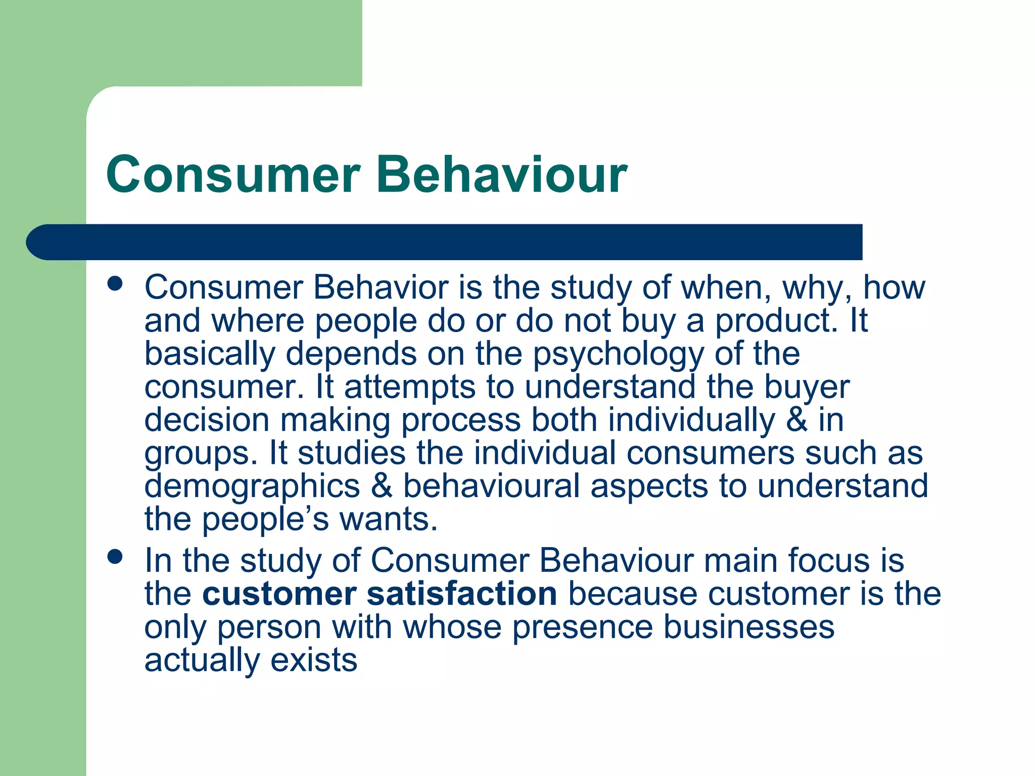Consumer Behaviour
   Consumer Behavior is the study of when, why, how
    and where people do or do not buy a product. It
    basically depends on the psychology of the
    consumer. It attempts to understand the buyer
    decision making process both individually & in
    groups. It studies the individual consumers such as
    demographics & behavioural aspects to understand
    the people’s wants.
   In the study of Consumer Behaviour main focus is
    the customer satisfaction because customer is the
    only person with whose presence businesses
    actually exists
 