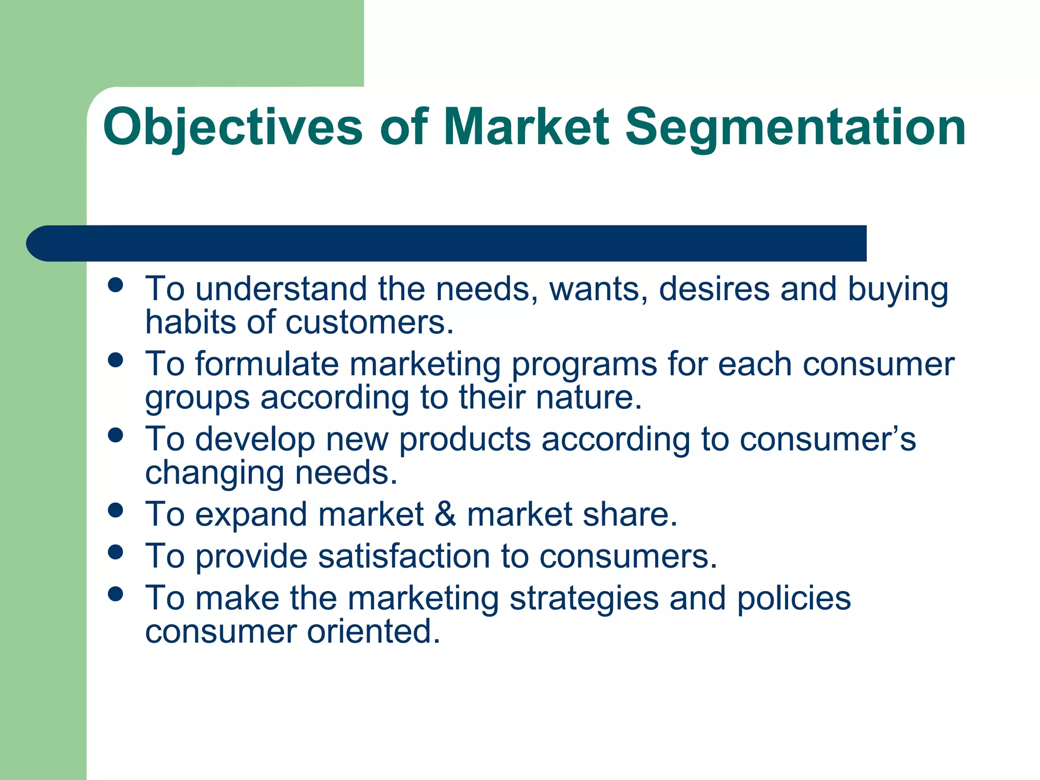 Objectives of Market Segmentation

   To understand the needs, wants, desires and buying
    habits of customers.
   To formulate marketing programs for each consumer
    groups according to their nature.
   To develop new products according to consumer’s
    changing needs.
   To expand market & market share.
   To provide satisfaction to consumers.
   To make the marketing strategies and policies
    consumer oriented.
 