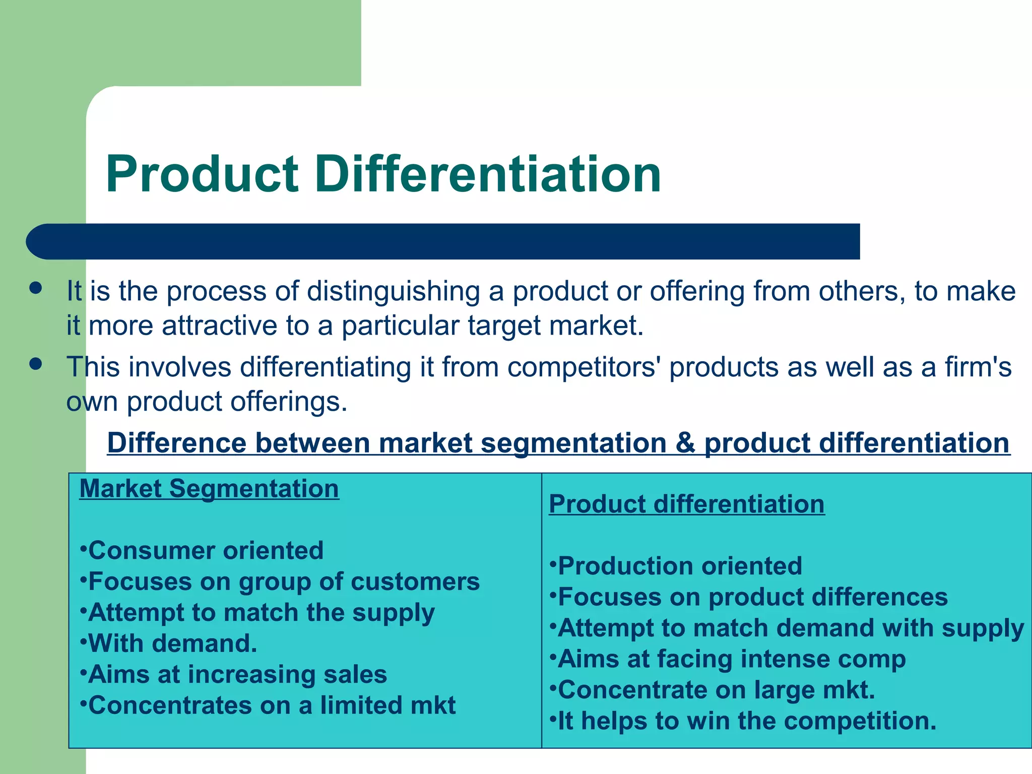 Product Differentiation

   It is the process of distinguishing a product or offering from others, to make
    it more attractive to a particular target market.
   This involves differentiating it from competitors' products as well as a firm's
    own product offerings.
         Difference between market segmentation & product differentiation
     Market Segmentation
                                            Product differentiation
     •Consumer oriented
                                            •Production oriented
     •Focuses on group of customers
                                            •Focuses on product differences
     •Attempt to match the supply
                                            •Attempt to match demand with supply
     •With demand.
                                            •Aims at facing intense comp
     •Aims at increasing sales
                                            •Concentrate on large mkt.
     •Concentrates on a limited mkt
                                            •It helps to win the competition.
 