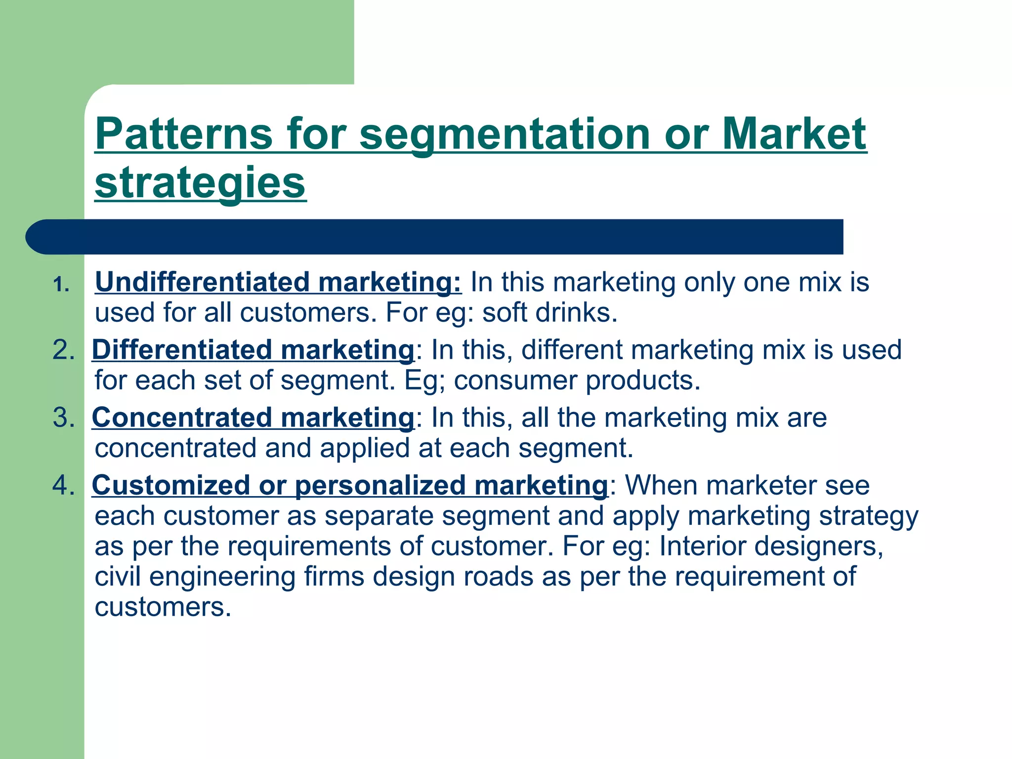 Patterns for segmentation or Market
     strategies

1. Undifferentiated marketing: In this marketing only one mix is
   used for all customers. For eg: soft drinks.
2. Differentiated marketing: In this, different marketing mix is used
   for each set of segment. Eg; consumer products.
3. Concentrated marketing: In this, all the marketing mix are
   concentrated and applied at each segment.
4. Customized or personalized marketing: When marketer see
   each customer as separate segment and apply marketing strategy
   as per the requirements of customer. For eg: Interior designers,
   civil engineering firms design roads as per the requirement of
   customers.
 