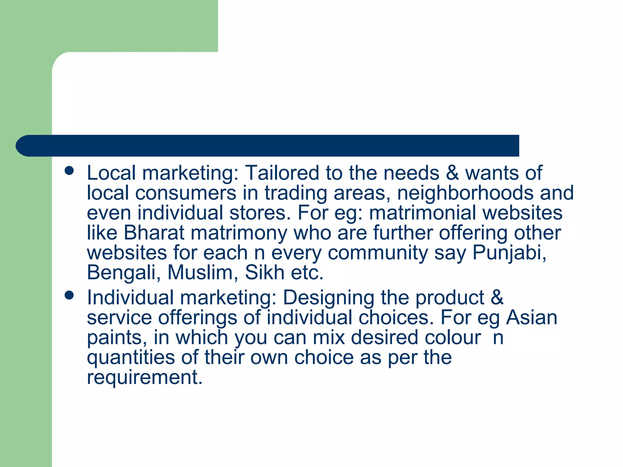    Local marketing: Tailored to the needs & wants of
    local consumers in trading areas, neighborhoods and
    even individual stores. For eg: matrimonial websites
    like Bharat matrimony who are further offering other
    websites for each n every community say Punjabi,
    Bengali, Muslim, Sikh etc.
   Individual marketing: Designing the product &
    service offerings of individual choices. For eg Asian
    paints, in which you can mix desired colour n
    quantities of their own choice as per the
    requirement.
 