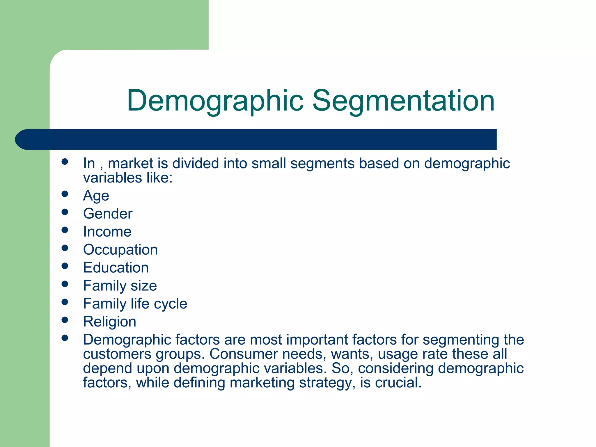 Demographic Segmentation
   In , market is divided into small segments based on demographic
    variables like:
   Age
   Gender
   Income
   Occupation
   Education
   Family size
   Family life cycle
   Religion
   Demographic factors are most important factors for segmenting the
    customers groups. Consumer needs, wants, usage rate these all
    depend upon demographic variables. So, considering demographic
    factors, while defining marketing strategy, is crucial.
 