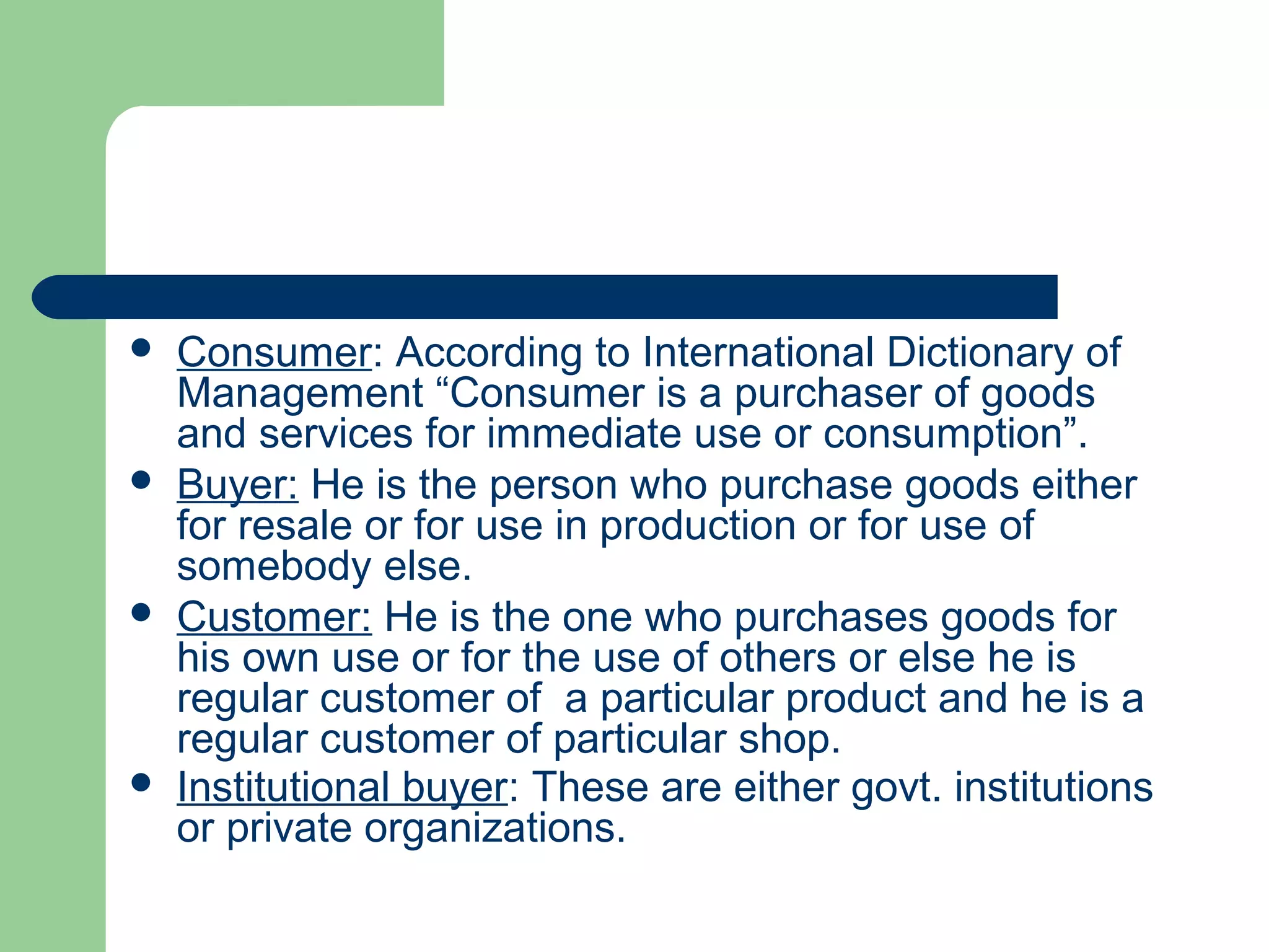    Consumer: According to International Dictionary of
    Management “Consumer is a purchaser of goods
    and services for immediate use or consumption”.
   Buyer: He is the person who purchase goods either
    for resale or for use in production or for use of
    somebody else.
   Customer: He is the one who purchases goods for
    his own use or for the use of others or else he is
    regular customer of a particular product and he is a
    regular customer of particular shop.
   Institutional buyer: These are either govt. institutions
    or private organizations.
 