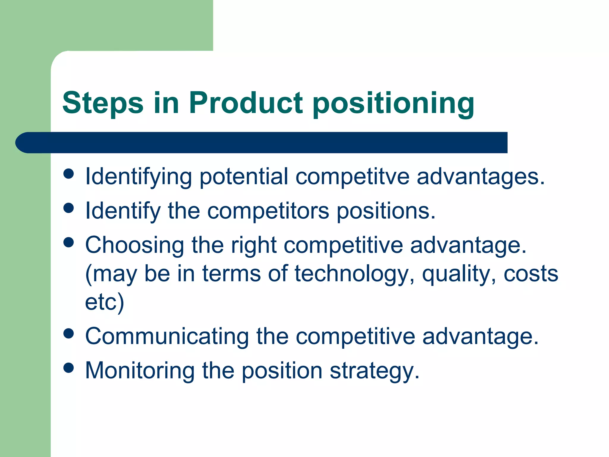 Steps in Product positioning

 Identifying potential competitve advantages.
 Identify the competitors positions.
 Choosing the right competitive advantage.
  (may be in terms of technology, quality, costs
  etc)
 Communicating the competitive advantage.
 Monitoring the position strategy.
 