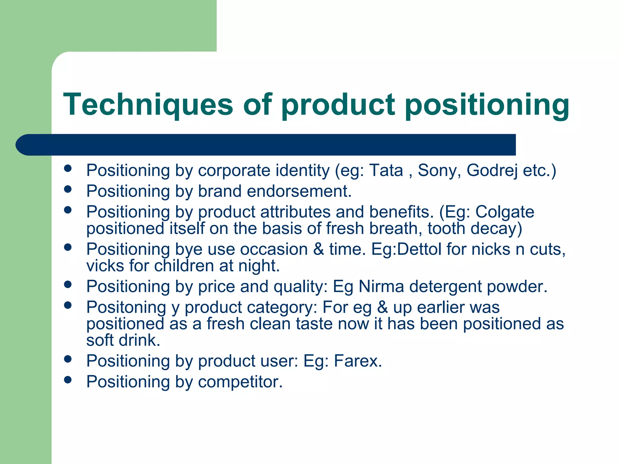 Techniques of product positioning
   Positioning by corporate identity (eg: Tata , Sony, Godrej etc.)
   Positioning by brand endorsement.
   Positioning by product attributes and benefits. (Eg: Colgate
    positioned itself on the basis of fresh breath, tooth decay)
   Positioning bye use occasion & time. Eg:Dettol for nicks n cuts,
    vicks for children at night.
   Positioning by price and quality: Eg Nirma detergent powder.
   Positoning y product category: For eg & up earlier was
    positioned as a fresh clean taste now it has been positioned as
    soft drink.
   Positioning by product user: Eg: Farex.
   Positioning by competitor.
 