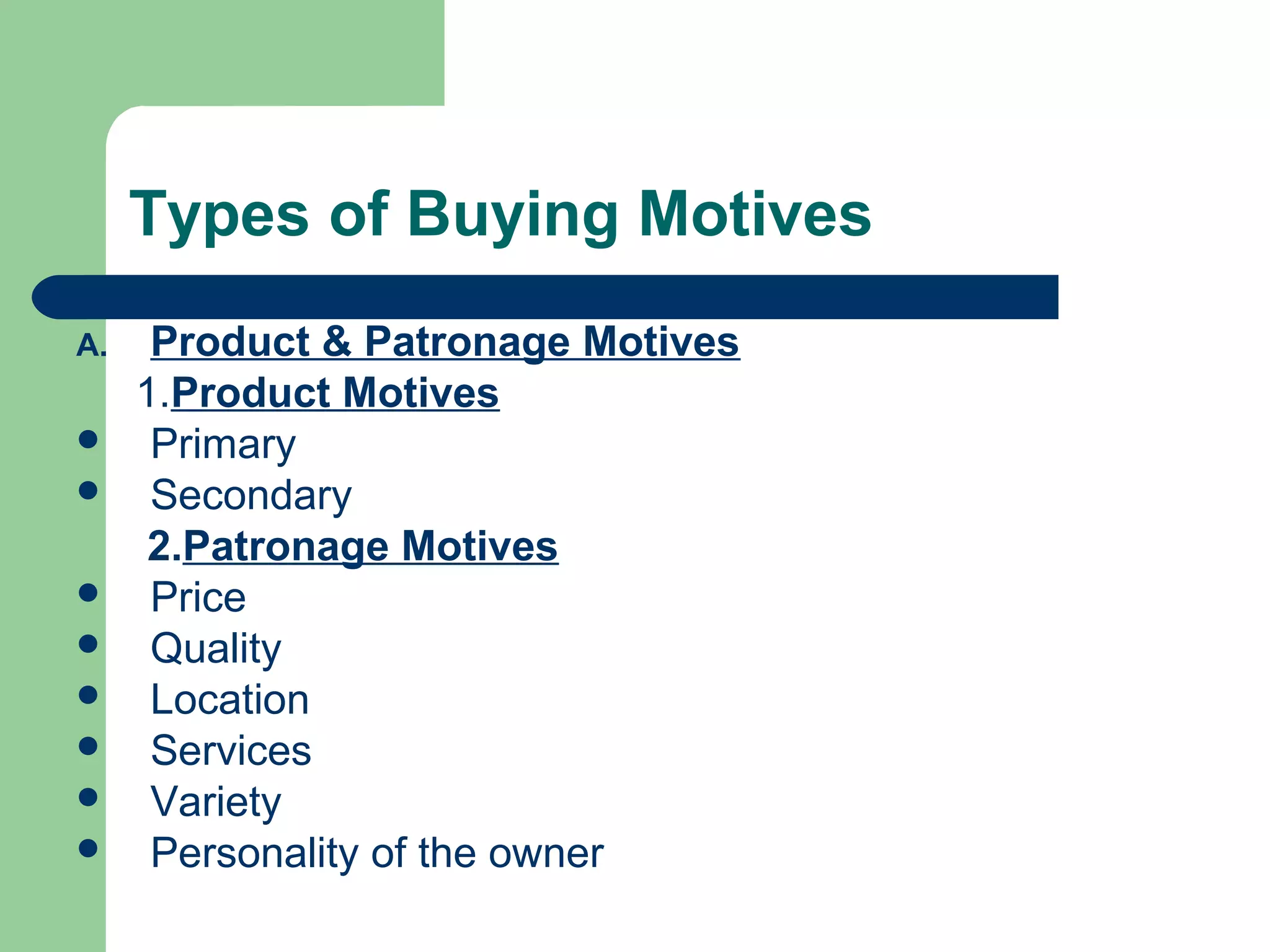 Types of Buying Motives
A.    Product & Patronage Motives
     1.Product Motives
     Primary
     Secondary
      2.Patronage Motives
     Price
     Quality
     Location
     Services
     Variety
     Personality of the owner
 