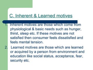 C. Inherent & Learned motives
1. Inherent motives are those which come from
   physiological & basic needs such as hunger,
   thirst, sleep etc. If these motives are not
   satisfied then consumer feels dissatisfied and
   feels mental tension.
2. Learned motives are those which are learned
   or acquired by a person from environment and
   education like social status, acceptance, fear,
   security etc.
 