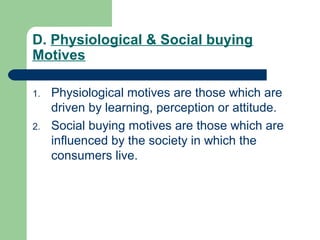 D. Physiological & Social buying
Motives

1.   Physiological motives are those which are
     driven by learning, perception or attitude.
2.   Social buying motives are those which are
     influenced by the society in which the
     consumers live.
 