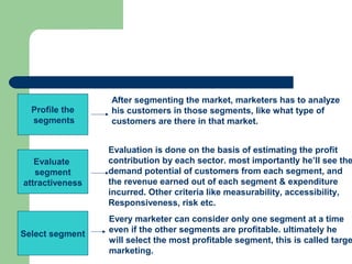 After segmenting the market, marketers has to analyze
  Profile the    his customers in those segments, like what type of
  segments       customers are there in that market.


                 Evaluation is done on the basis of estimating the profit
   Evaluate      contribution by each sector. most importantly he’ll see the
   segment       demand potential of customers from each segment, and
attractiveness   the revenue earned out of each segment & expenditure
                 incurred. Other criteria like measurability, accessibility,
                 Responsiveness, risk etc.
                 Every marketer can consider only one segment at a time
Select segment   even if the other segments are profitable. ultimately he
                 will select the most profitable segment, this is called targe
                 marketing.
 