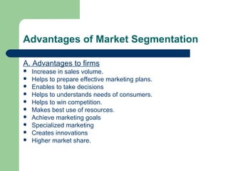 Advantages of Market Segmentation

A. Advantages to firms
   Increase in sales volume.
   Helps to prepare effective marketing plans.
   Enables to take decisions
   Helps to understands needs of consumers.
   Helps to win competition.
   Makes best use of resources.
   Achieve marketing goals
   Specialized marketing
   Creates innovations
   Higher market share.
 
